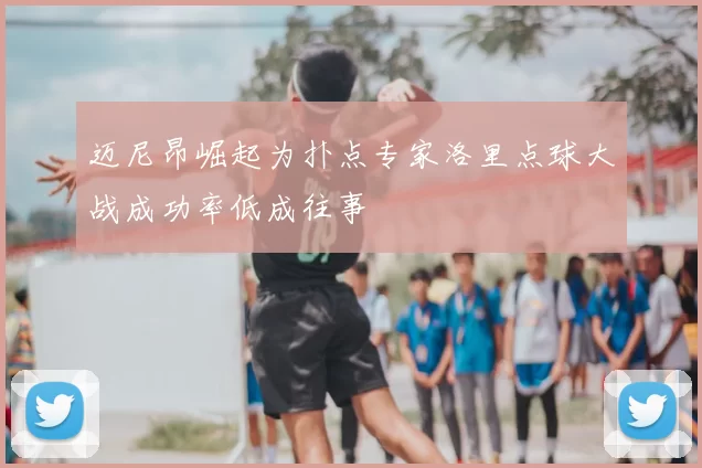 迈尼昂崛起为扑点专家洛里点球大战成功率低成往事