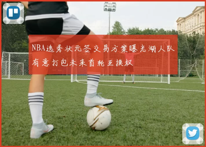 NBA选秀状元签交易方案曝光湖人队有意打包未来首轮互换权