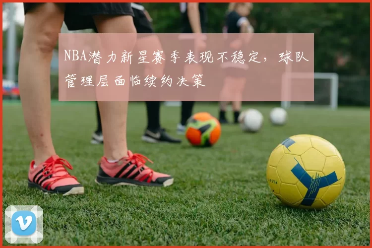 NBA潜力新星赛季表现不稳定，球队管理层面临续约决策