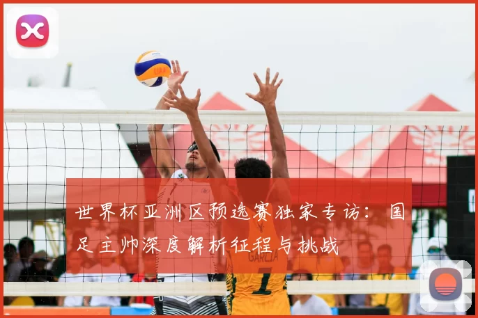 世界杯亚洲区预选赛独家专访：国足主帅深度解析征程与挑战