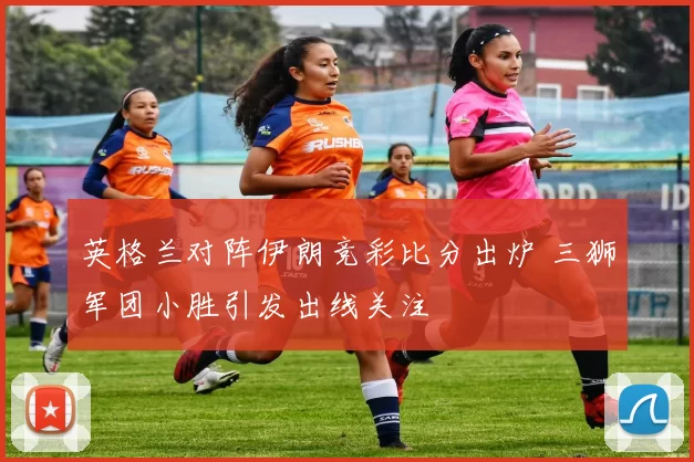英格兰对阵伊朗竞彩比分出炉 三狮军团小胜引发出线关注