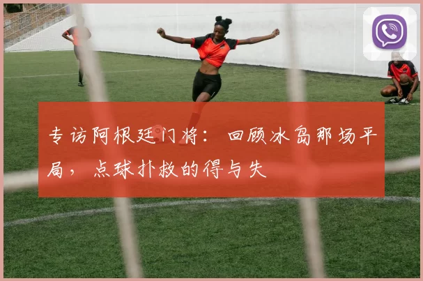专访阿根廷门将：回顾冰岛那场平局，点球扑救的得与失