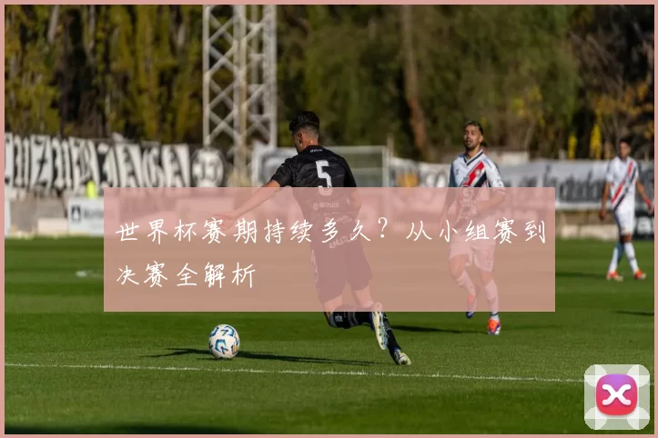 世界杯赛期持续多久？从小组赛到决赛全解析