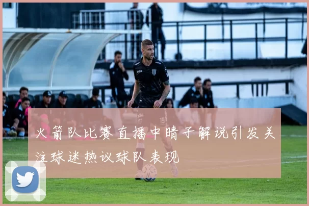 火箭队比赛直播中晴子解说引发关注球迷热议球队表现