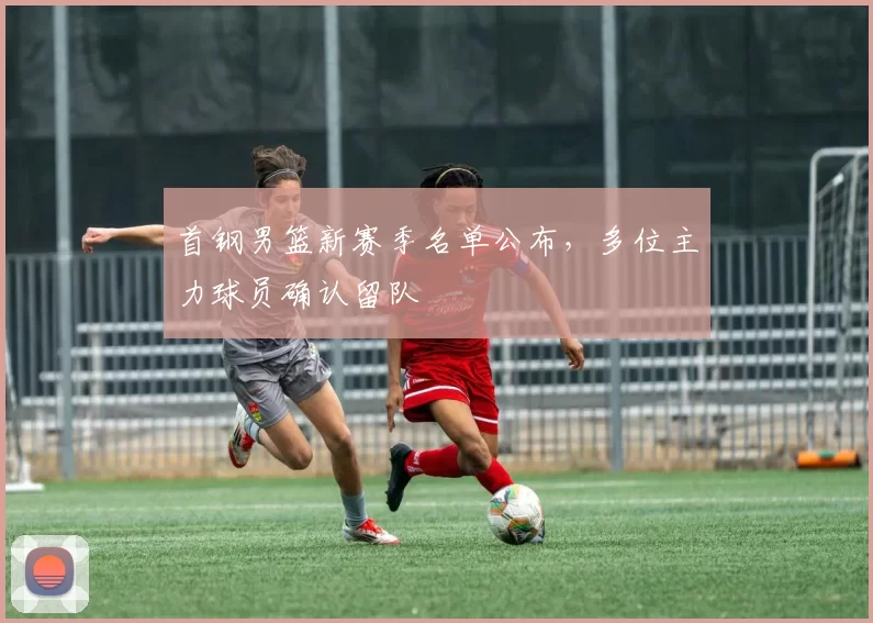 首钢男篮新赛季名单公布，多位主力球员确认留队