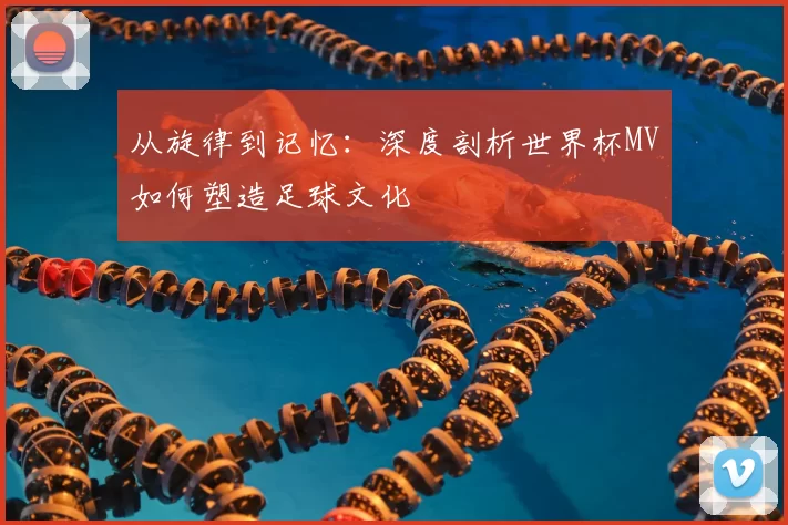 从旋律到记忆：深度剖析世界杯MV如何塑造足球文化