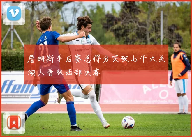 詹姆斯季后赛总得分突破七千大关湖人晋级西部决赛