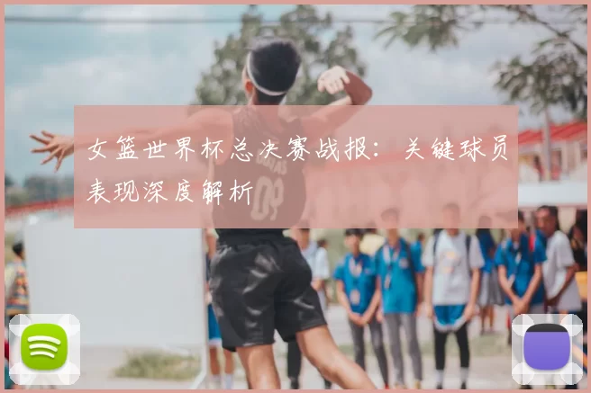 女篮世界杯总决赛战报：关键球员表现深度解析