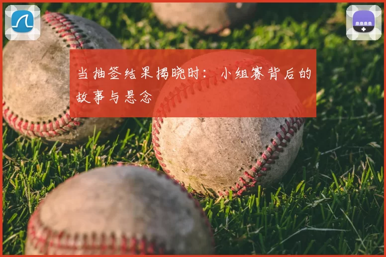 当抽签结果揭晓时：小组赛背后的故事与悬念