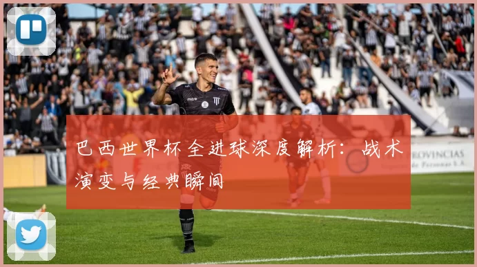 巴西世界杯全进球深度解析:战术演变与经典瞬间
