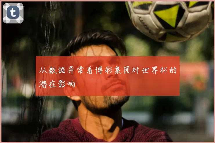 从数据异常看博彩集团对世界杯的潜在影响