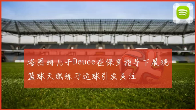 塔图姆儿子Deuce在保罗指导下展现篮球天赋练习运球引发关注