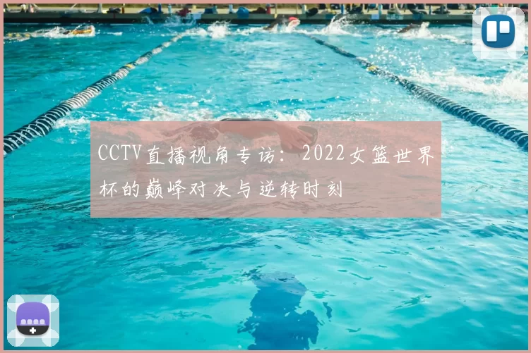 CCTV直播视角专访:2022女篮世界杯的巅峰对决与逆转时刻