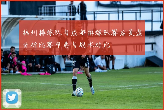 杭州排球队与成都排球队赛后复盘分析比赛节奏与战术对比