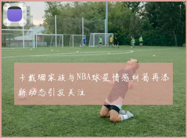 卡戴珊家族与NBA球星情感纠葛再添新动态引发关注