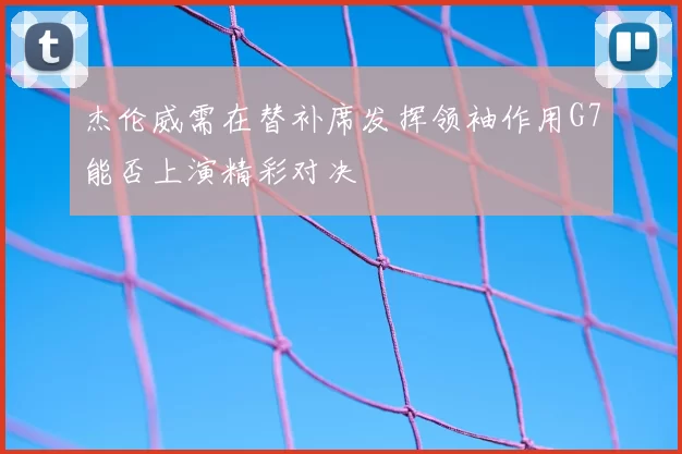 杰伦威需在替补席发挥领袖作用G7能否上演精彩对决