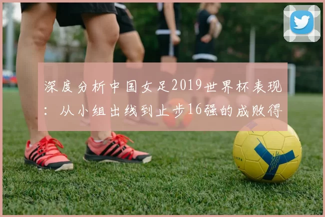 深度分析中国女足2019世界杯表现：从小组出线到止步16强的成败得失