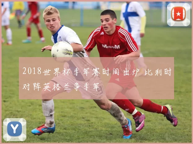 2018世界杯季军赛时间出炉 比利时对阵英格兰争季军