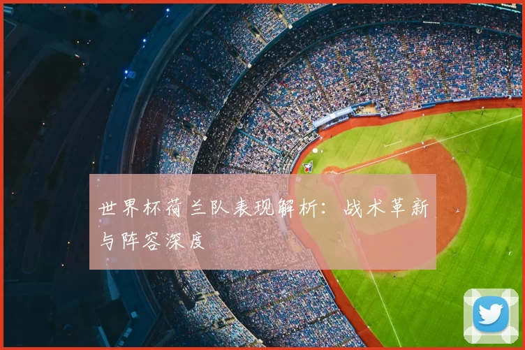 世界杯荷兰队表现解析：战术革新与阵容深度