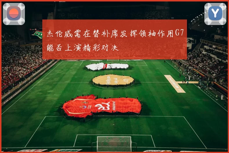 杰伦威需在替补席发挥领袖作用G7能否上演精彩对决