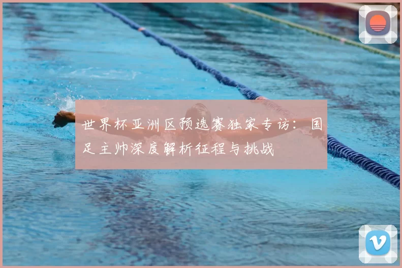 世界杯亚洲区预选赛独家专访：国足主帅深度解析征程与挑战