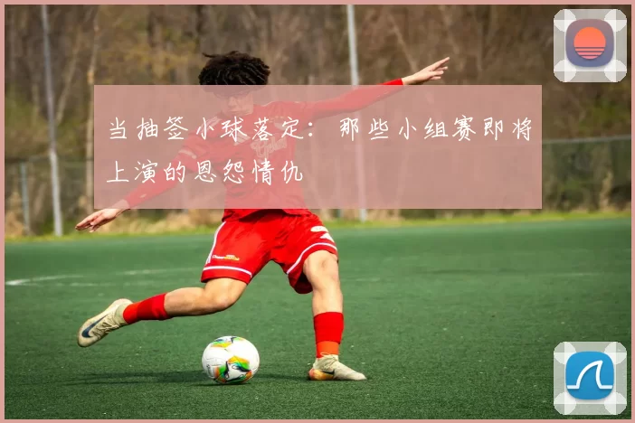 当抽签小球落定：那些小组赛即将上演的恩怨情仇