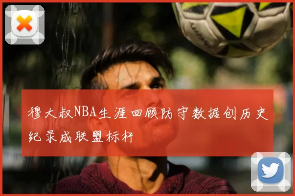 穆大叔NBA生涯回顾防守数据创历史纪录成联盟标杆
