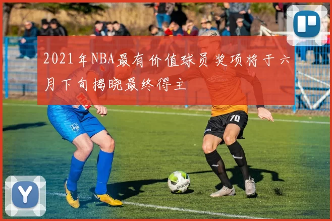 2021年NBA最有价值球员奖项将于六月下旬揭晓最终得主