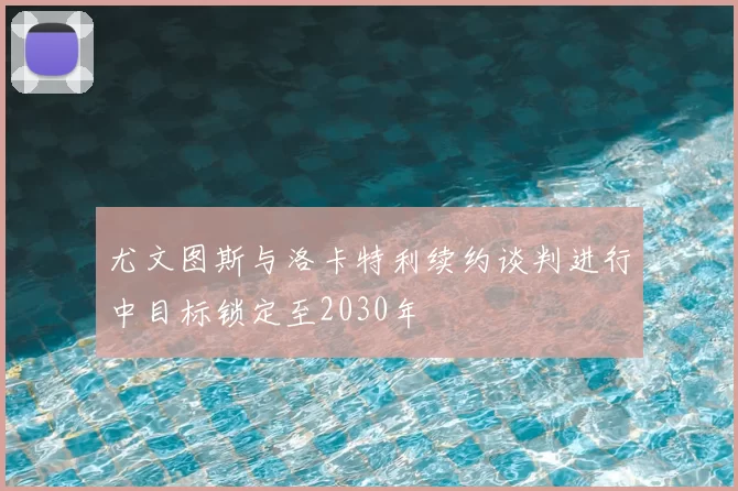 尤文图斯与洛卡特利续约谈判进行中目标锁定至2030年