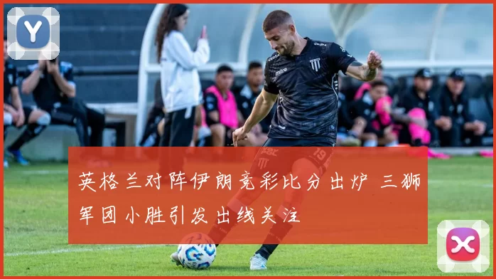 英格兰对阵伊朗竞彩比分出炉 三狮军团小胜引发出线关注