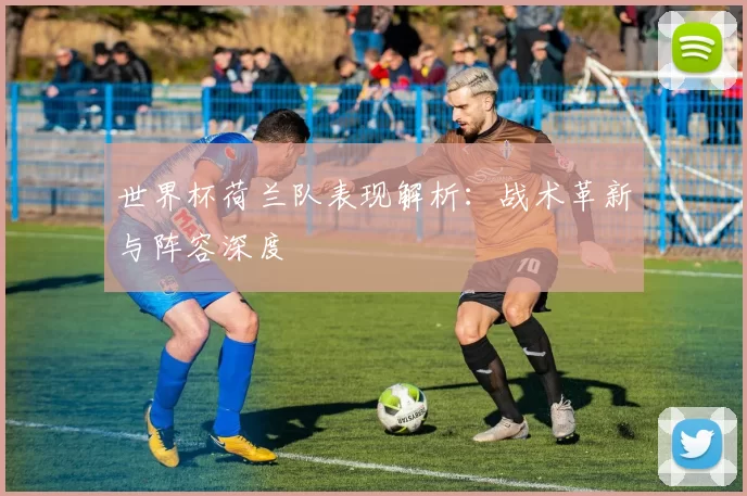 世界杯荷兰队表现解析：战术革新与阵容深度