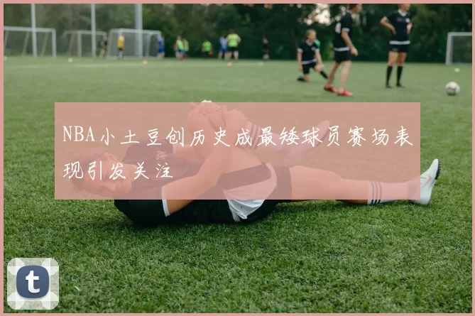 NBA小土豆创历史成最矮球员赛场表现引发关注