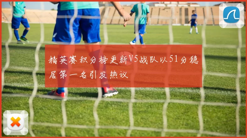 精英赛积分榜更新V5战队以51分稳居第一名引发热议