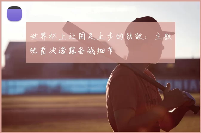 世界杯上让国足止步的劲敌,主教练首次透露备战细节