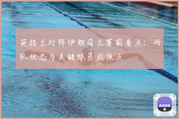 英格兰对阵伊朗荷兰赛前看点：两队状态与关键球员成焦点