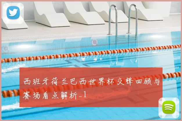 西班牙荷兰巴西世界杯交锋回顾与赛场看点解析_1