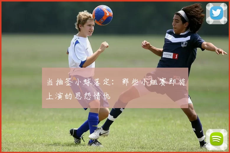 当抽签小球落定：那些小组赛即将上演的恩怨情仇