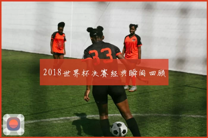 2018世界杯决赛经典瞬间回顾