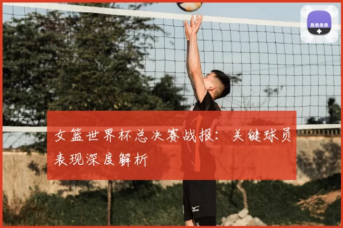 女篮世界杯总决赛战报：关键球员表现深度解析