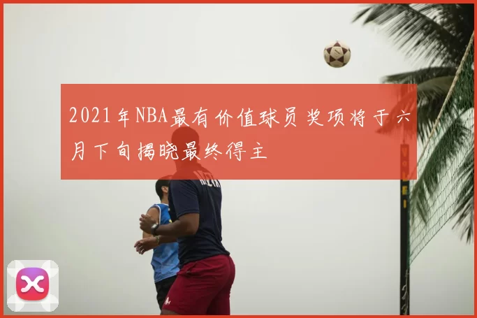 2021年NBA最有价值球员奖项将于六月下旬揭晓最终得主