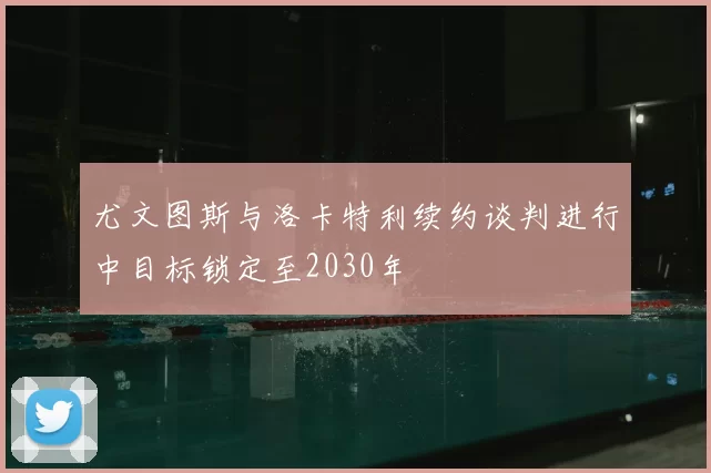 尤文图斯与洛卡特利续约谈判进行中目标锁定至2030年