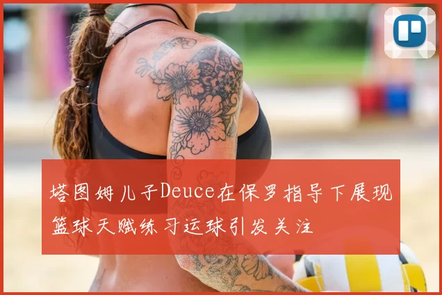 塔图姆儿子Deuce在保罗指导下展现篮球天赋练习运球引发关注