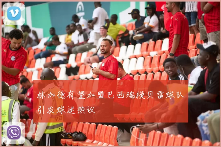 林加德有望加盟巴西瑞模贝雷球队引发球迷热议