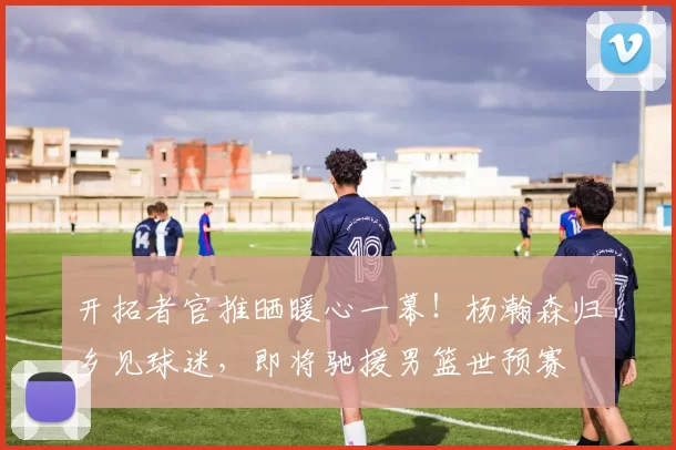 开拓者官推晒暖心一幕！杨瀚森归乡见球迷，即将驰援男篮世预赛