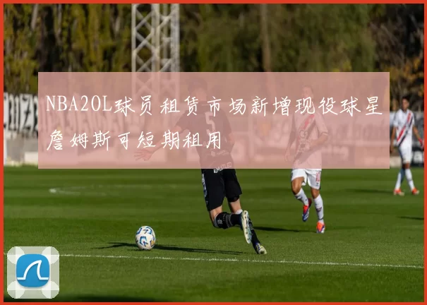 NBA2OL球员租赁市场新增现役球星詹姆斯可短期租用