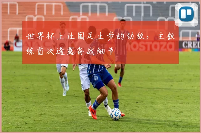世界杯上让国足止步的劲敌,主教练首次透露备战细节