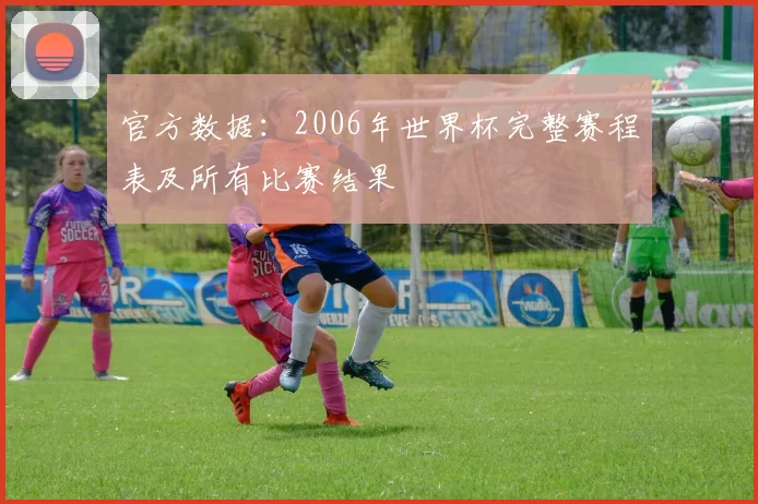官方数据：2006年世界杯完整赛程表及所有比赛结果